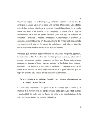 4
Hay muchos tipos para cada máquina, pero todas se basan en un proceso de
arranque de viruta. Es decir, al haber una elevada diferencia de velocidades
entre la herramienta y la pieza, al entrar en contacto la arista de corte con la
pieza, se arranca el material y se desprende la viruta. En el uso de
herramientas de cortes se puede describir para qué tipo de material se
utilizarían. 1. Metales 2. Madera 3. Plásticos 4. Compuestos 5. Cerámicas La
acción de la termodinámica en desprendimiento de virutas, está relacionado
con la acción del calor en los cortes de materiales, y sobre la composición
quima que presentan los mismos entre algunos metales.
Procesos que provocan desprendimiento de viruta Las maquinas, aparatos,
herramientas están formados por muchas piezas unidades, tales como:
pernos, armazones, ruedas, engranes, tornillos, etc. Todas estas piezas
obtienen su forma mediante procesos mecánicos, fundición, forja, estirado,
laminado, corte de barras y planchas y por sobre todo mediante arranque de
viruta. Este proceso es muy empleado debido a la gran precisión que se
logra en la forma y su calidad en los acabados superficiales.
2) Importancia de las variables de corte, calor, energía y temperatura en
el proceso de manufactura.
Las variables importantes del proceso de maquinado son la forma y el
material de la herramienta, las condiciones de corte, como velocidad, avance
y profundidad de corte; uso de fluidos de corte y las características de la
máquina herramienta y del material de la pieza.
5
 