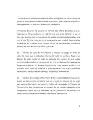 Los parámetros influidos por estas variables son las fuerzas y el consumo de
potencia, desgaste de la herramienta, el acabado y la integridad superficial,
la temperatura y la exactitud dimensional de la pieza.
a)Variables de corte: Se usan en un número casi infinito de formas y tipos.
Algunas son herramientas de un solo filo (una sola arista cortante) y, aun el
tipo más simples; con la mayoría de las aristas cortantes relacionadas, una
con la otra. Aunque cualquier forma es necesaria para producir determinadas
superficies, en cualquier caso, ciertas formas de herramientas permiten la
eliminación más eficiente del metal que otras.
b) Variable de Calor: En la fundición, la energía se agrega en forma de
calor de modo que la estructura interna del metal se cambia y llega a ser
liquida. En este estado el metal se esfuerza por presión, la cual puede
consistir de la sola fuerza de gravedad, en una cavidad con forma donde se
le permite solidificar. Por lo tanto, el cambio de forma se lleva a cabo con el
metal en dicha condición en la que la energía para la forma es principalmente
la del calor y se requiere poca energía en la fuerza de formación.
c) Variable de Energía: El fenómeno de la energía implica el maquinado,
puede ser conveniente considerar que se necesita en algunos de los otros
procesos de fabricación ver como lo defiere el maquinado. d) Variable de
Temperatura: Las propiedades al impacto de los metales depende de la
temperatura y para algunos materiales hay un gran cambio de resistencia a
la falla con un cambio relativamente pequeño de temperatura.
6
 
