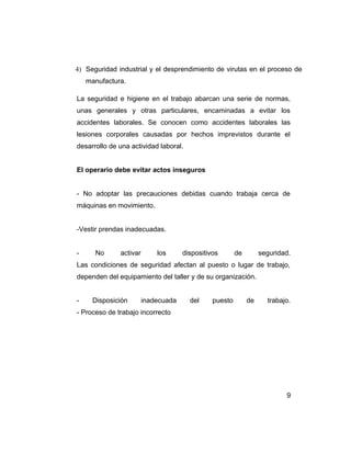4) Seguridad industrial y el desprendimiento de virutas en el proceso de
manufactura.
La seguridad e higiene en el trabajo abarcan una serie de normas,
unas generales y otras particulares, encaminadas a evitar los
accidentes laborales. Se conocen como accidentes laborales las
lesiones corporales causadas por hechos imprevistos durante el
desarrollo de una actividad laboral.
El operario debe evitar actos inseguros
- No adoptar las precauciones debidas cuando trabaja cerca de
máquinas en movimiento.
-Vestir prendas inadecuadas.
- No activar los dispositivos de seguridad.
Las condiciones de seguridad afectan al puesto o lugar de trabajo,
dependen del equipamiento del taller y de su organización.
- Disposición inadecuada del puesto de trabajo.
- Proceso de trabajo incorrecto
9
 