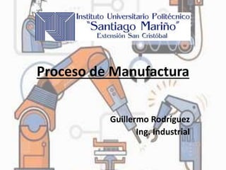 Proceso de Manufactura
Guillermo Rodríguez
Ing. Industrial
 