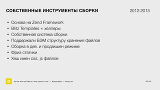 СОБСТВЕННЫЕ ИНСТРУМЕНТЫ СБОРКИ 2012-2013 
18 / 60 
• Основа на Zend Framework 
• Blitz Templates + хелперы 
• Собственная система сборки 
• Поддержали БЭМ структуру хранения файлов 
• Сборка в дев. и продакшен режиме 
• Фриз статики 
• Хеш имен css, js файлов 
Как мы жили до БЭМа и к чему пришли с ним • Воищев Иван • Factory.mn 
 
