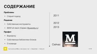 СОДЕРЖАНИЕ 
Проблемы4 
• Старый подход 
Решение4 
• Собственные инструменты 
• BEM full stack (Сервис Myweddy.ru) 
Профит4 
• Воркфлоу 
• Cобственные библиотеки блоков 
• О команде 
2011 
2012 
2013 
Cейчас 
Как мы жили до БЭМа и к чему пришли с ним • Воищев Иван • Factory.mn 4 / 60 
 