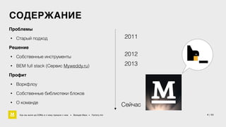СОДЕРЖАНИЕ 
Проблемы4 
• Старый подход 
Решение4 
• Собственные инструменты 
• BEM full stack (Сервис Myweddy.ru) 
Профит4 
• Воркфлоу 
• Cобственные библиотеки блоков 
• О команде 
2011 
2012 
2013 
Cейчас 
Как мы жили до БЭМа и к чему пришли с ним • Воищев Иван • Factory.mn 4 / 60 
 