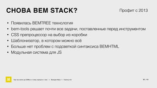 СНОВА BEM STACK? 
Профит с 2013 
• Появилась BEMTREE технология 
• bem-tools решает почти все задачи, поставленные перед инструментом 
• CSS препроцессор на выбор из коробки 
• Шаблонизатор, в котором можно всё 
• Больше нет проблем с подсветкой синтаксиса BEMHTML 
• Модульная система для JS 
Как мы жили до БЭМа и к чему пришли с ним • Воищев Иван • Factory.mn 32 / 60 
 