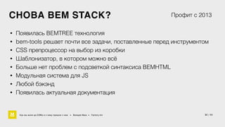 СНОВА BEM STACK? 
Профит с 2013 
• Появилась BEMTREE технология 
• bem-tools решает почти все задачи, поставленные перед инструментом 
• CSS препроцессор на выбор из коробки 
• Шаблонизатор, в котором можно всё 
• Больше нет проблем с подсветкой синтаксиса BEMHTML 
• Модульная система для JS 
• Любой бэкэнд 
• Появилась актуальная документация 
Как мы жили до БЭМа и к чему пришли с ним • Воищев Иван • Factory.mn 32 / 60 
 