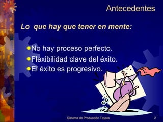 Antecedentes  Sistema de Producción Toyota Lo  que hay que tener en mente: No hay proceso perfecto. Flexibilidad clave del éxito. El éxito es progresivo. 