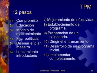 12 pasos Compromiso Educación  Modelo de mantenimiento Fijar políticas Diseñar el plan maestro Lanzamiento introductorio 7 )   Mejoramiento de efectividad. 8)  Establecimiento del programa. 9)  Preparación de un calendario. 10)   Dirigir el entrenamiento. 11)   Desarrollo de un programa inicial. 12)  Implementar completamente. Sistema de Producción Toyota TPM 