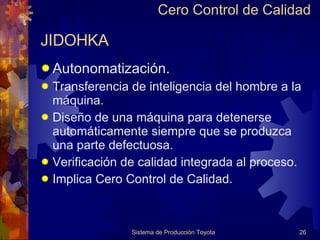 JIDOHKA Autonomatización. Transferencia de inteligencia del hombre a la máquina. Diseño de una máquina para detenerse automáticamente siempre que se produzca  una parte defectuosa. Verificación de calidad integrada al proceso. Implica Cero Control de Calidad. Sistema de Producción Toyota Cero Control de Calidad 