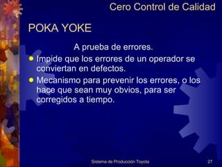POKA YOKE A prueba de errores. Impide que los errores de un operador se conviertan en defectos. Mecanismo para prevenir los errores, o los hace que sean muy obvios, para ser corregidos a tiempo. Sistema de Producción Toyota Cero Control de Calidad 