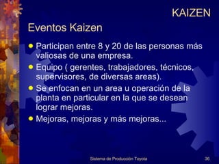 Eventos Kaizen Participan entre 8 y 20 de las personas más valiosas de una empresa. Equipo ( gerentes, trabajadores, técnicos, supervisores, de diversas areas). Se enfocan en un area u operación de la planta en particular en la que se desean lograr mejoras. Mejoras, mejoras y más mejoras... Sistema de Producción Toyota KAIZEN 