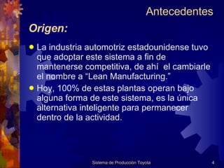 La industria automotriz estadounidense tuvo que adoptar este sistema a fin de mantenerse competitiva, de ahí  el cambiarle el nombre a “Lean Manufacturing.” Hoy, 100% de estas plantas operan bajo alguna forma de este sistema, es la única alternativa inteligente para permanecer dentro de la actividad. Origen: Sistema de Producción Toyota Antecedentes  