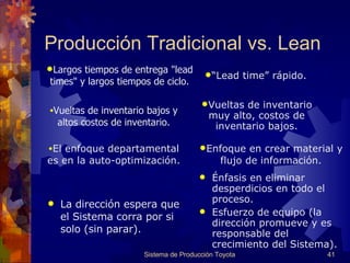 Producción Tradicional vs. Lean La dirección espera que el Sistema corra por si solo (sin parar).  É nfasis en eliminar desperdicios en todo el proceso. Esfuerzo de equipo (la dirección promueve y es responsable del crecimiento del Sistema). Sistema de Producción Toyota Largos tiempos de entrega "lead times" y largos tiempos de ciclo. “ Lead time”  rápido. Vueltas de inventario bajos y altos costos de inventario. Vueltas de inventario muy alto, costos de inventario bajos. El enfoque departamental es en la auto-optimización. Enfoque en crear material y flujo de información. 