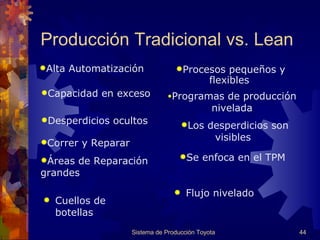 Cuellos de botellas  Flujo nivelado Producción Tradicional vs. Lean Sistema de Producción Toyota Alta Automatización  Procesos pequeños y flexibles   Capacidad en exceso Programas de producción nivelad a Desperdicios ocultos  Los desperdicios son visibles  Correr y Reparar  Áreas de Reparación grandes  Se enfoca en el  TPM 