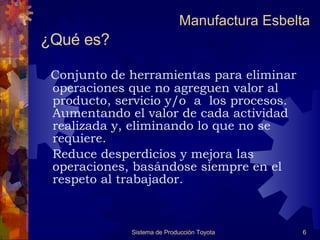 ¿Qué es?   Conjunto de herramientas para eliminar operaciones que no agreguen valor al producto, servicio y/o  a  los procesos. Aumentando el valor de cada actividad realizada y, eliminando lo que no se requiere.  Reduce desperdicios y mejora las operaciones, basándose siempre en el respeto al trabajador. Sistema de Producción Toyota Manufactura Esbelta 
