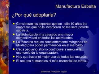 ¿Por qué adoptarla? Consideran los expertos que en  sólo 10 años las empresas que no la incorporen no les será posible subsistir.  La globalización ha causado una mayor competitividad en todas las actividades. La industria reduce constantemente márgenes de utilidad para poder permanecer en el mercado. Cada pequeño ahorro contribuye a mejorar la economía de la organización. Hay que hacer el mejor uso de todos los recursos. El recurso humano es el más escencial de todos... Sistema de Producción Toyota Manufactura Esbelta 