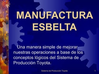 MANUFACTURA
ESBELTA
Una manera simple de mejorar
nuestras operaciones a base de los
conceptos lógicos del Sistema de
Producción Toyota.
Sistema de Producción Toyota

1

 