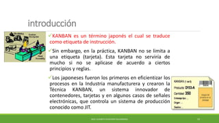 introducción
KANBAN es un término japonés el cual se traduce
como etiqueta de instrucción.
Sin embargo, en la práctica, KANBAN no se limita a
una etiqueta (tarjeta). Esta tarjeta no serviría de
mucho si no se aplicase de acuerdo a ciertos
principios y reglas.
Los japoneses fueron los primeros en eficientizar los
procesos en la Industria manufacturera y crearon la
Técnica KANBAN, un sistema innovador de
contenedores, tarjetas y en algunos casos de señales
electrónicas, que controla un sistema de producción
conocido como JIT.
MCG. ELIZABETH ECHEVERRY SALDARRIAGA 19
 