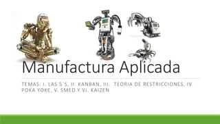 Manufactura Aplicada
TEMAS: I. LAS 5´S, II. KANBAN, III. TEORIA DE RESTRICCIONES, IV.
POKA YOKE, V. SMED Y VI. KAIZEN
 