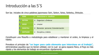 Introducción a las 5`S
SEIRI  Seleccionar o clasificar
SEITON  Organizar u Ordenar
SEISO  Limpiar
SEIKETSU  Bienestar personal, Estandarización
SHITSUKE  Disciplina y hábito
Son las iniciales de cinco palabras japoneses: Seiri, Seiton, Seiso, Seiketsu, Shitsuke.
Constituyen una filosofía o metodología para establecer y mantener el orden, la limpieza y el
hábito.
Prevalece el principio de “un lugar para cada elemento que interviene en el trabajo”,
eliminándose aquellos que no tienen utilidad, con lo cual se gana espacio físico, el flujo es más
rápido y los elementos de trabajo se encuentran rápidamente.
MCG. ELIZABETH ECHEVERRY SALDARRIAGA 4
 
