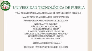 UNIVERSIDAD TECNOLÓGICA DE PUEBLA
MANUFACTURA ASISTIDA POR COMPUTADORA
T.S.U MECATRÓNICA ÁREA SISTEMAS DE MANUFACTURA FLEXIBLE
INTEGRANTES: EQUIPO 1
JUÁREZ AGUILAR JUAN CARLOS
JIMENEZ MARQUEZ BRISIA
RAMIREZ CABRERA JESUS EDUARDO
SANCHEZ SORIANO CRISTOPHER ANTONIO
GOMEZ MARTÍNEZ CARLOS LEONEL
BAEZ BARRERA LUIS EDUARDO
5TO CUATRIMESTRE Grupo: J
FECHA DE ENTREGA: 07 DE ENERO DEL 2024
PROFESOR: RICARDO HERNANDEZ LAZCANO
 