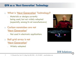 QFN as a ‘Next Generation’ Technology

o   What is „Next Generation‟ Technology?
    o   Materials or designs currently
        being used, but not widely adopted
        (especially among hi-rel manufacturers)

o   Carbon nanotubes are not
    „Next Generation‟
    o   Not used in electronic applications

o   Ball grid array is not
    „Next Generation‟
    o   Widely adopted


9
                                                  9
 