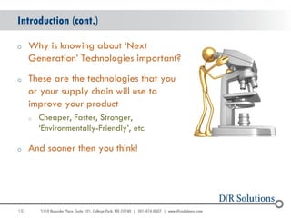 Introduction (cont.)

o    Why is knowing about „Next
     Generation‟ Technologies important?
o    These are the technologies that you
     or your supply chain will use to
     improve your product
     o   Cheaper, Faster, Stronger,
         „Environmentally-Friendly‟, etc.

o    And sooner then you think!




10
                                            10
 