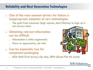 Reliability and Next Generation Technologies

o    One of the most common drivers for failure is
     inappropriate adoption of new technologies
     o   The path from consumer (high volume, short lifetime) to high rel is
         not always clear

o    Obtaining relevant information
     can be difficult
     o   Information is often segmented
     o   Focus on opportunity, not risks

o    Can be especially true for
     component packaging
     o   BGA (Ball Grid Array), flip chip, QFN (Quad Flat No Lead)


11
                                                                               11
 