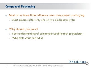 Component Packaging

o    Most of us have little influence over component packaging
     o   Most devices offer only one or two packaging styles


o    Why should you care?
     o   Poor understanding of component qualification procedures
     o   Who tests what and why?




12
                                                                    12
 