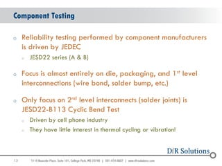 Component Testing

o    Reliability testing performed by component manufacturers
     is driven by JEDEC
     o   JESD22 series (A & B)

o    Focus is almost entirely on die, packaging, and 1st level
     interconnections (wire bond, solder bump, etc.)

o    Only focus on 2nd level interconnects (solder joints) is
     JESD22-B113 Cyclic Bend Test
     o   Driven by cell phone industry
     o   They have little interest in thermal cycling or vibration!



13
                                                                      13
 