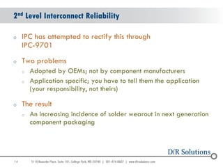 2nd Level Interconnect Reliability

o    IPC has attempted to rectify this through
     IPC-9701
o    Two problems
     o   Adopted by OEMs; not by component manufacturers
     o   Application specific; you have to tell them the application
         (your responsibility, not theirs)

o    The result
     o   An increasing incidence of solder wearout in next generation
         component packaging




14
                                                                        14
 