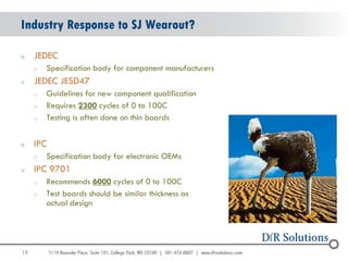 Industry Response to SJ Wearout?

o    JEDEC
     o   Specification body for component manufacturers
o    JEDEC JESD47
     o   Guidelines for new component qualification
     o   Requires 2300 cycles of 0 to 100C
     o   Testing is often done on thin boards


o    IPC
     o   Specification body for electronic OEMs
o    IPC 9701
     o   Recommends 6000 cycles of 0 to 100C
     o   Test boards should be similar thickness as
         actual design




19
                                                          19
 
