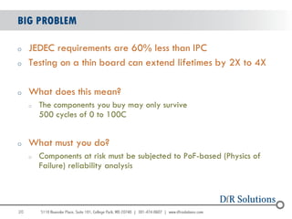 BIG PROBLEM

o    JEDEC requirements are 60% less than IPC
o    Testing on a thin board can extend lifetimes by 2X to 4X

o    What does this mean?
     o   The components you buy may only survive
         500 cycles of 0 to 100C


o    What must you do?
     o   Components at risk must be subjected to PoF-based (Physics of
         Failure) reliability analysis




20
                                                                         20
 