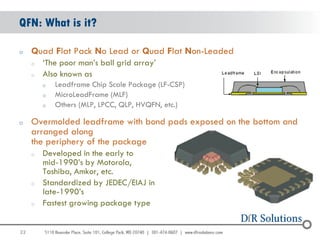 QFN: What is it?

o    Quad Flat Pack No Lead or Quad Flat Non-Leaded
     o   „The poor man‟s ball grid array‟
     o   Also known as
         o   Leadframe Chip Scale Package (LF-CSP)
         o   MicroLeadFrame (MLF)
         o   Others (MLP, LPCC, QLP, HVQFN, etc.)

o    Overmolded leadframe with bond pads exposed on the bottom and
     arranged along
     the periphery of the package
     o   Developed in the early to
         mid-1990‟s by Motorola,
         Toshiba, Amkor, etc.
     o   Standardized by JEDEC/EIAJ in
         late-1990‟s
     o   Fastest growing package type


22
                                                                     22
 