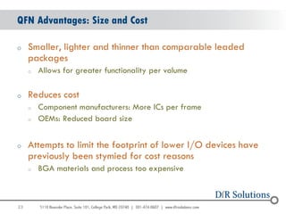 QFN Advantages: Size and Cost

o    Smaller, lighter and thinner than comparable leaded
     packages
     o   Allows for greater functionality per volume

o    Reduces cost
     o   Component manufacturers: More ICs per frame
     o   OEMs: Reduced board size


o    Attempts to limit the footprint of lower I/O devices have
     previously been stymied for cost reasons
     o   BGA materials and process too expensive



23
                                                                 23
 