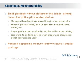 Advantages: Manufacturability

o    Small package without placement and solder printing
     constraints of fine pitch leaded devices
     o   No special handling/trays to avoid bent or non planar pins
     o   Easier to place correctly on PCB pads than fine pitch QFPs,
         TSOPs, etc.
     o   Larger pad geometry makes for simpler solder paste printing
     o   Less prone to bridging defects when proper pad design and
         stencil apertures are used.

o    Reduced popcorning moisture sensitivity issues – smaller
     package


24
                                                                       24
 