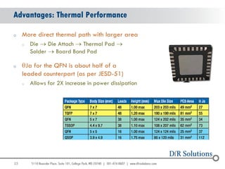 Advantages: Thermal Performance

o    More direct thermal path with larger area
     o   Die  Die Attach  Thermal Pad 
         Solder  Board Bond Pad

o    qJa for the QFN is about half of a
     leaded counterpart (as per JESD-51)
     o   Allows for 2X increase in power dissipation




25
                                                       25
 