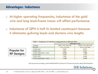 Advantages: Inductance

o    At higher operating frequencies, inductance of the gold
     wire and long lead-frame traces will affect performance

o    Inductance of QFN is half its leaded counterpart because
     it eliminates gullwing leads and shortens wire lengths



     Popular for
     RF Designs


                   http://ap.pennnet.com/display_article/153955/36/ARTCL/none/none/1/The-back-end-process:-Step-9-QFN-Singulation/




26
                                                                                                                                 26
 
