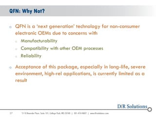 QFN: Why Not?

o    QFN is a „next generation‟ technology for non-consumer
     electronic OEMs due to concerns with
     o   Manufacturability
     o   Compatibility with other OEM processes
     o   Reliability

o    Acceptance of this package, especially in long-life, severe
     environment, high-rel applications, is currently limited as a
     result




27
                                                                     27
 