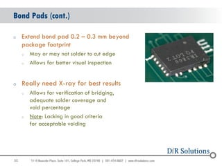 Bond Pads (cont.)

o    Extend bond pad 0.2 – 0.3 mm beyond
     package footprint
     o   May or may not solder to cut edge
     o   Allows for better visual inspection


o    Really need X-ray for best results
     o   Allows for verification of bridging,
         adequate solder coverage and
         void percentage
     o   Note: Lacking in good criteria
         for acceptable voiding




30
                                                30
 