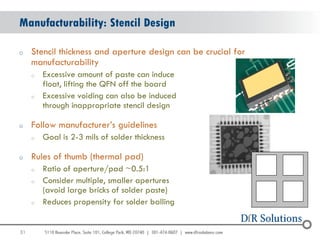 Manufacturability: Stencil Design

o    Stencil thickness and aperture design can be crucial for
     manufacturability
     o   Excessive amount of paste can induce
         float, lifting the QFN off the board
     o   Excessive voiding can also be induced
         through inappropriate stencil design

o    Follow manufacturer‟s guidelines
     o   Goal is 2-3 mils of solder thickness

o    Rules of thumb (thermal pad)
     o   Ratio of aperture/pad ~0.5:1
     o   Consider multiple, smaller apertures
         (avoid large bricks of solder paste)
     o   Reduces propensity for solder balling


31
                                                                31
 