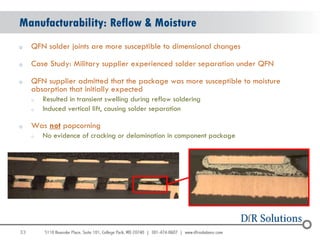 Manufacturability: Reflow & Moisture
o    QFN solder joints are more susceptible to dimensional changes

o    Case Study: Military supplier experienced solder separation under QFN

o    QFN supplier admitted that the package was more susceptible to moisture
     absorption that initially expected
     o   Resulted in transient swelling during reflow soldering
     o   Induced vertical lift, causing solder separation

o    Was not popcorning
     o   No evidence of cracking or delamination in component package




33
                                                                               33
 
