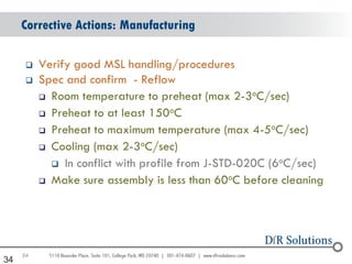 Corrective Actions: Manufacturing

         Verify good MSL handling/procedures
         Spec and confirm - Reflow
                                                    o
           Room temperature to preheat (max 2-3 C/sec)

           Preheat to at least 150oC

           Preheat to maximum temperature (max 4-5oC/sec)
                               o
           Cooling (max 2-3 C/sec)

             In conflict with profile from J-STD-020C (6oC/sec)

           Make sure assembly is less than 60oC before cleaning




     34
34
 