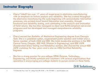 Instructor Biography
      o   Cheryl Tulkoff has over 17 years of experience in electronics manufacturing
          with an emphasis on failure analysis and reliability. She has worked throughout
          the electronics manufacturing life cycle beginning with semiconductor fabrication
          processes, into printed circuit board fabrication and assembly, through
          functional and reliability testing, and culminating in the analysis and evaluation
          of field returns. She has also managed no clean and RoHS-compliant conversion
          programs and has developed and managed comprehensive reliability
          programs.

      o   Cheryl earned her Bachelor of Mechanical Engineering degree from Georgia
          Tech. She is a published author, experienced public speaker and trainer and a
          Senior member of both ASQ and IEEE. She holds leadership positions in the IEEE
          Central Texas Chapter, IEEE WIE (Women In Engineering), and IEEE ASTR
          (Accelerated Stress Testing and Reliability) sections. She chaired the annual IEEE
          ASTR workshop for four years and is also an ASQ Certified Reliability
          Engineer.

      o   She has a strong passion for pre-college STEM (Science, Technology,
          Engineering, and Math) outreach and volunteers with several organizations that
          specialize in encouraging pre-college students to pursue careers in these fields.


  2
 