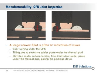 Manufacturability: QFN Joint Inspection




o    A large convex fillet is often an indication of issues
     o   Poor wetting under the QFN
     o   Tilting due to excessive solder paste under the thermal pad
     o   Elevated solder surface tension, from insufficient solder paste
         under the thermal pad, pulling the package down


38
                                                                           38
 