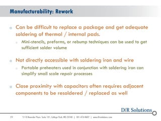 Manufacturability: Rework

o    Can be difficult to replace a package and get adequate
     soldering of thermal / internal pads.
     o   Mini-stencils, preforms, or rebump techniques can be used to get
         sufficient solder volume

o    Not directly accessible with soldering iron and wire
     o   Portable preheaters used in conjunction with soldering iron can
         simplify small scale repair processes

o    Close proximity with capacitors often requires adjacent
     components to be resoldered / replaced as well


39
                                                                            39
 