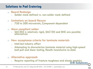 Solutions to Pad Cratering
     o   Board Redesign
         o   Solder mask defined vs. non-solder mask defined

     o   Limitations on board flexure
         o   750 to 500 microstrain, Component dependent

     o   More compliant solder
         o   SAC305 is relatively rigid, SAC105 and SNC are possible
             alternatives

     o   New acceptance criteria for laminate materials
         o   Intel-led industry effort
         o   Attempting to characterize laminate material using high-speed
             ball pull and shear testing, Results inconclusive to-date

     o   Alternative approach
         o   Require reporting of fracture toughness and elastic modulus

43                                                                             43
                                                                             43
 
