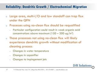 Reliability: Dendritic Growth / Electrochemical Migration

o    Large area, multi-I/O and low standoff can trap flux
     under the QFN
o    Processes using no-clean flux should be requalified
     o   Particular configuration could result in weak organic acid
         concentrations above maximum (150 – 200 ug/in2)
o    Those processes not using no-clean flux will likely
     experience dendritic growth without modification of
     cleaning process
     o   Changes in water temperature
     o   Changes in saponifier
     o   Changes to impingement jets


47
                                                                      47
 