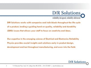 DfR Solutions works with companies and individuals throughout the life cycle
    of a product, lending a guiding hand on quality, reliability and durability
    (QRD) issues that allows your staff to focus on creativity and ideas.


    Our expertise in the emerging science of Electrical and Electronics Reliability
    Physics provides crucial insights and solutions early in product design,
    development and test throughout manufacturing, and even into the field.




3
 