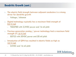 Dendritic Growth (cont.)

o    The electric field strength between adjacent conductors is a strong
     driver for dendritic growth
     o  Voltage / distance

o    Digital technology typically has a maximum field strength of
     0.5 V/mil
     o  TSSOP80 with 3.3VDC power and 16 mil pitch

o    Previous generation analog / power technology had a maximum field
     strength of 1.6 V/mil
     o   SOT23 with 50VDC power and 50 mil pitch

o    Introduction of QFN has resulted in electric fields as high as
     3.5 V/mil
     o   24VDC and 16 mil pitch



48
                                                                           48
 
