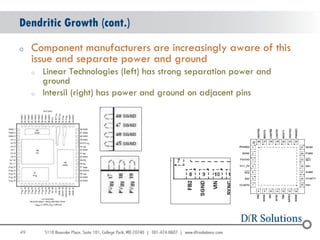 Dendritic Growth (cont.)
o    Component manufacturers are increasingly aware of this
     issue and separate power and ground
     o   Linear Technologies (left) has strong separation power and
         ground
     o   Intersil (right) has power and ground on adjacent pins




49
                                                                      49
 